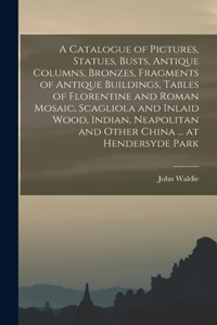 Catalogue of Pictures, Statues, Busts, Antique Columns, Bronzes, Fragments of Antique Buildings, Tables of Florentine and Roman Mosaic, Scagliola and Inlaid Wood, Indian, Neapolitan and Other China ... at Hendersyde Park