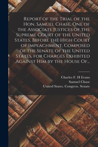 Report of the Trial of the Hon. Samuel Chase, One of the Associate Justices of the Supreme Court of the United States, Before the High Court of Impeachment, Composed of the Senate of the United States, for Charges Exhibited Against Him by the House
