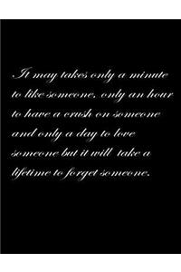 It may take only a minute to like someone, only an hour to have a crush on someone and only a day to love someone but it will take a lifetime to forget someone.