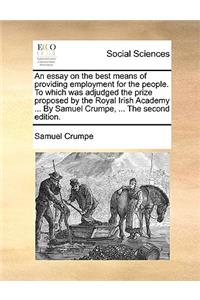 An Essay on the Best Means of Providing Employment for the People. to Which Was Adjudged the Prize Proposed by the Royal Irish Academy ... by Samuel Crumpe, ... the Second Edition.