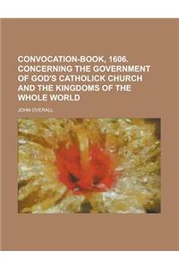 Convocation-Book, 1606. Concerning the Government of God's Catholick Church and the Kingdoms of the Whole World