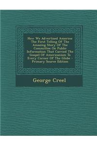 How We Advertised America: The First Telling of the Amazing Story of the Committee on Public Information That Carried the Gospel of Americanism T