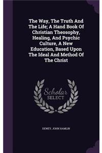 The Way, The Truth And The Life; A Hand Book Of Christian Theosophy, Healing, And Psychic Culture, A New Education, Based Upon The Ideal And Method Of The Christ