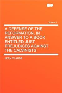A Defense of the Reformation, in Answer to a Book Entitled Just Prejudices Against the Calvinists Volume 1