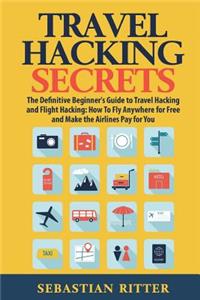Travel Hacking Secrets: The Definitive Beginner's Guide to Travel Hacking and Flight Hacking: How to Fly Anywhere for Free and Make the Airlines Pay for You