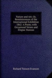 Nature and Art; Or, Reminiscences of the International Exhibition . 1862: A Poem; with Occasional Verses and Elegiac Stanzas