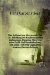 Idea Arithmeticae Mercatoriae: Das 1St: Abbildung Der Kauffmannischen Rechnungen . Dienende Allen Und Jeden Kauff- Und Handelsleuhten . Mit Allem . Sich Und Gegen Dem Anderen (German Edition)