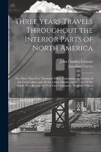 Three Years Travels Throughout the Interior Parts of North America: For More Than Five Thousand Miles, Containing an Account of the Great Lakes, and All the Lakes, Islands, and Rivers...Of the North West Regions of T