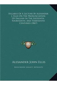 Syllabus Of A Lecture By Alexander J. Ellis On The Pronunciation Of English In The Sixteenth, Fourteenth, And Thirteenth Centuries (1867)