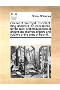 Charter of the Royal Hospital of King Charles II. &c. near Dublin, for the relief and maintenance of antient and maimed officers and soldiers of the army of Ireland.