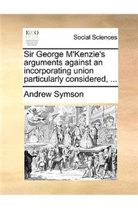 Sir George m'Kenzie's Arguments Against an Incorporating Union Particularly Considered, ...