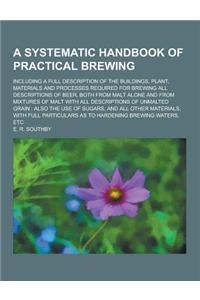 A Systematic Handbook of Practical Brewing; Including a Full Description of the Buildings, Plant, Materials and Processes Required for Brewing All D