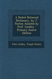 A Pocket Botanical Dictionary, by J. Paxton Assisted by Prof. Lindley - Primary Source Edition