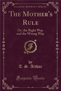 The Mother's Rule: Or, the Right Way and the Wrong Way (Classic Reprint)