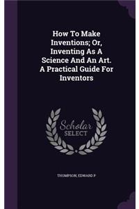 How to Make Inventions; Or, Inventing as a Science and an Art. a Practical Guide for Inventors