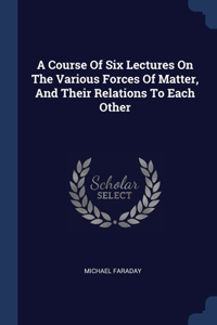 A Course Of Six Lectures On The Various Forces Of Matter, And Their Relations To Each Other