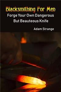 Blacksmithing For Men: Forge Your Own Dangerous But Beauteous Knife: (Blacksmith, How To Blacksmith, How To Blacksmithing, Metal Work, Knife Making, Bladesmith, Blacksmith