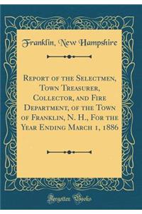 Report of the Selectmen, Town Treasurer, Collector, and Fire Department, of the Town of Franklin, N. H., for the Year Ending March 1, 1886 (Classic Reprint)