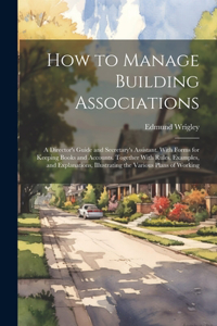 How to Manage Building Associations: A Director's Guide and Secretary's Assistant. With Forms for Keeping Books and Accounts. Together With Rules, Examples, and Explanations, Illustrati