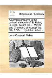 A Sermon Preach'd in the Cathedral Church of St. Peter, in Exon, Before the ... Mayor and Chamber, on August the 6th, 1725. ... by John Fisher, ...