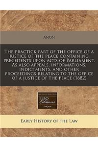 The Practick Part of the Office of a Justice of the Peace Containing Precedents Upon Acts of Parliament. as Also Appeals, Informations, Indictments, and Other Proceedings Relating to the Office of a Justice of the Peace (1682)