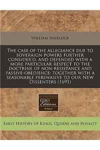 The Case of the Allegiance Due to Soveraign Powers Further Consider'd, and Defended with a More Particular Respect to the Doctrine of Non-Resistance and Passive-Obedience: Together with a Seasonable Perswasive to Our New Dissenters (1691)