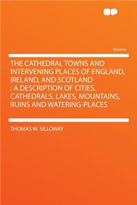 The Cathedral Towns and Intervening Places of England, Ireland, and Scotland: A Description of Cities, Cathedrals, Lakes, Mountains, Ruins and Watering-Places