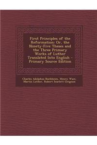 First Principles of the Reformation: Or, the Ninety-Five Theses and the Three Primary Works of Luther Translated Into English - Primary Source Edition