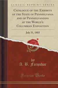 Catalogue of the Exhibits of the State of Pennsylvania and of Pennsylvanians at the World's Columbian Exposition: July 31, 1803 (Classic Reprint)