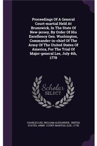 Proceedings Of A General Court-martial Held At Brunswick, In The State Of New-jersey, By Order Of His Excellency Gen. Washington, Commander-in-chief Of The Army Of The United States Of America, For The Trial Of Major-general Lee, July 4th, 1778