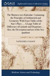 The Mariners New Kalendar. Containing the Principles of Arithmetick and Geometry; With Exact Tables of the Sun's Place, ... a Large Table of Difference of Latitude and Departure, ... Also, the Description and Use of the Sea-Quadrant