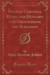 Mathias Corvinus, KÃ¶nig Der Hungarn Und Grossherzog Von Schlesien, Vol. 1 (Classic Reprint)