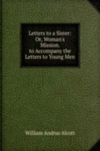 Letters to a Sister: Or, Woman's Mission. to Accompany the Letters to Young Men