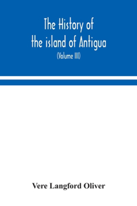 history of the island of Antigua, one of the Leeward Caribbees in the West Indies, from the first settlement in 1635 to the present time (Volume III)