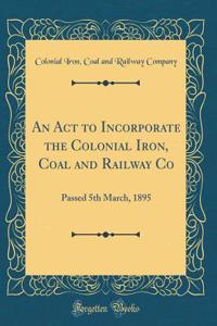 An ACT to Incorporate the Colonial Iron, Coal and Railway Co: Passed 5th March, 1895 (Classic Reprint)