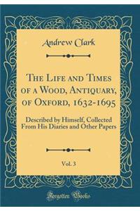 The Life and Times of a Wood, Antiquary, of Oxford, 1632-1695, Vol. 3: Described by Himself, Collected From His Diaries and Other Papers (Classic Reprint)