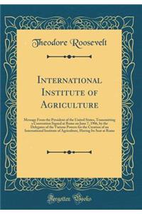 International Institute of Agriculture: Message From the President of the United States, Transmitting a Convention Signed at Rome on June 7, 1906, by the Delegates of the Various Powers for the Creation of an International Institute of Agriculture,