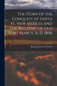 Story of the Conquest of Santa Fe, New Mexico, and the Building of old Fort Marcy, A. D. 1846
