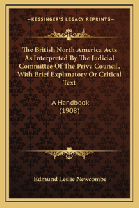 The British North America Acts As Interpreted By The Judicial Committee Of The Privy Council, With Brief Explanatory Or Critical Text
