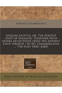 Angliae Notitia, Or, the Present State of England. Together with Divers Reflections Upon the Antient State Thereof / By Ed. Chamberlayne ... the First Part (1684)