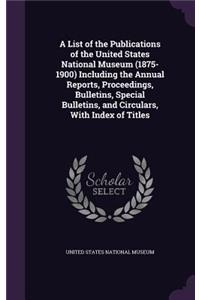 A List of the Publications of the United States National Museum (1875-1900) Including the Annual Reports, Proceedings, Bulletins, Special Bulletins, and Circulars, with Index of Titles