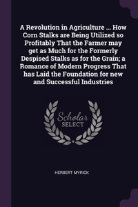 Revolution in Agriculture ... How Corn Stalks are Being Utilized so Profitably That the Farmer may get as Much for the Formerly Despised Stalks as for the Grain; a Romance of Modern Progress That has Laid the Foundation for new and Successful Indus