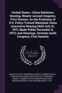 United States--China Relations. Hearing, Ninety-second Congress, First Session, on the Evolution of U.S. Policy Toward Mainland China (executive Hearing Held July 21, 1971; Made Public December 8, 1971); and Hearings, Seventy-ninth Congress, First