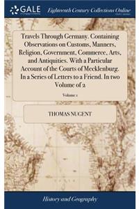 Travels Through Germany. Containing Observations on Customs, Manners, Religion, Government, Commerce, Arts, and Antiquities. with a Particular Account of the Courts of Mecklenburg. in a Series of Letters to a Friend. in Two Volume of 2; Volume 1