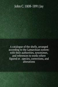 catalogue of the shells, arranged according to the Lamarckian system: with their authorities, synonymes, and references to works where figured or . species, corrections, and alterations