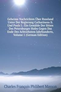 Geheime Nachrichten Uber Russland Unter Der Regierung Catharinens Ii. Und Pauls I.: Ein Gemalde Der Sitten Des Petersburger Hofes Gegen Das Ende Des Achtzehnten Jahrhunderts, Volume 1 (German Edition)