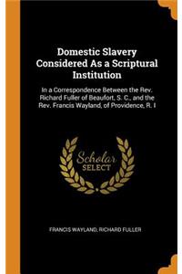 Domestic Slavery Considered as a Scriptural Institution: In a Correspondence Between the Rev. Richard Fuller of Beaufort, S. C., and the Rev. Francis Wayland, of Providence, R. I