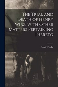 Trial and Death of Henry Wirz, With Other Matters Pertaining Thereto