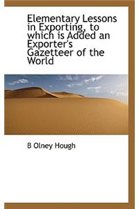 Elementary Lessons in Exporting, to Which Is Added an Exporter's Gazetteer of the World