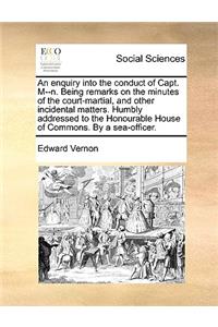 An Enquiry Into the Conduct of Capt. M--N. Being Remarks on the Minutes of the Court-Martial, and Other Incidental Matters. Humbly Addressed to the Honourable House of Commons. by a Sea-Officer.